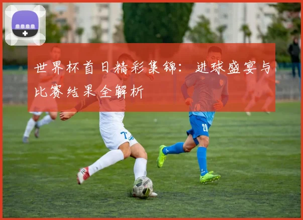 世界杯首日精彩集锦：进球盛宴与比赛结果全解析