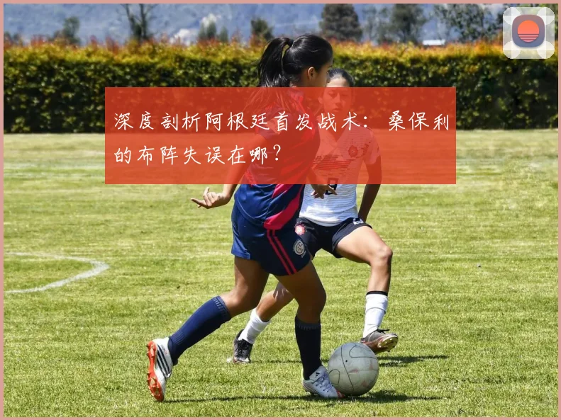 深度剖析阿根廷首发战术：桑保利的布阵失误在哪？